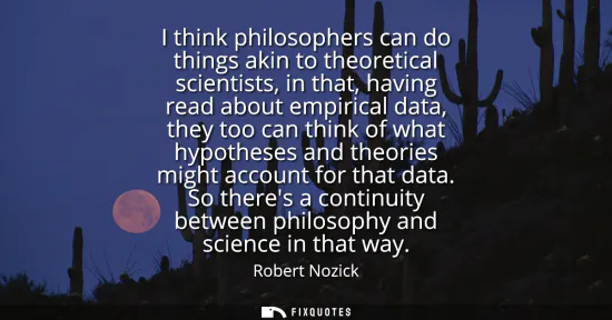 Small: I think philosophers can do things akin to theoretical scientists, in that, having read about empirical data, 