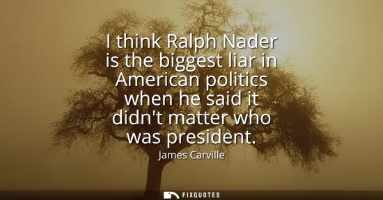 Small: I think Ralph Nader is the biggest liar in American politics when he said it didnt matter who was president