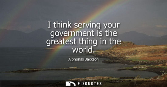 Small: I think serving your government is the greatest thing in the world