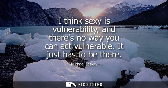 Small: I think sexy is vulnerability, and theres no way you can act vulnerable. It just has to be there