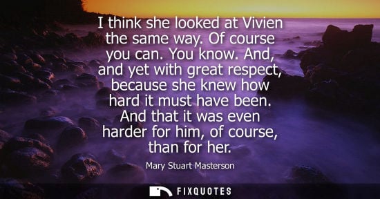 Small: I think she looked at Vivien the same way. Of course you can. You know. And, and yet with great respect