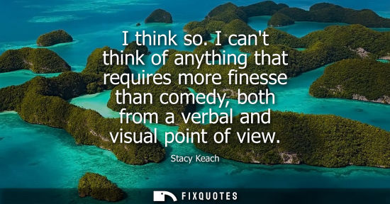 Small: I think so. I cant think of anything that requires more finesse than comedy, both from a verbal and vis