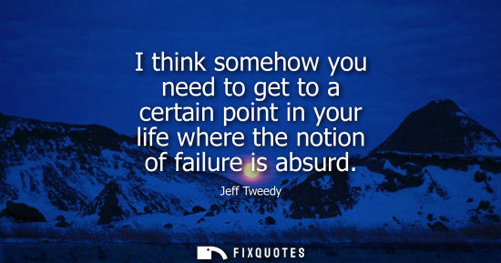 Small: I think somehow you need to get to a certain point in your life where the notion of failure is absurd