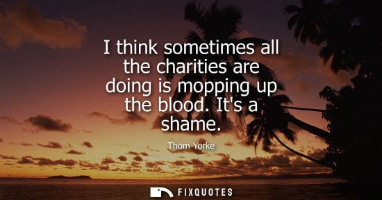 Small: I think sometimes all the charities are doing is mopping up the blood. Its a shame