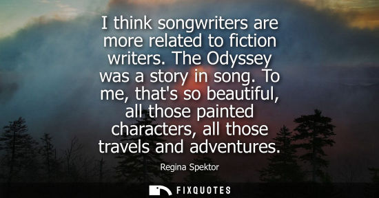 Small: I think songwriters are more related to fiction writers. The Odyssey was a story in song. To me, thats 
