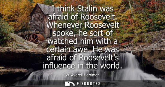 Small: I think Stalin was afraid of Roosevelt. Whenever Roosevelt spoke, he sort of watched him with a certain