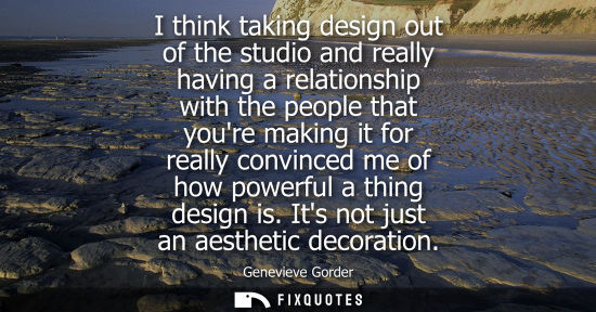 Small: I think taking design out of the studio and really having a relationship with the people that youre mak