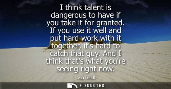 Small: I think talent is dangerous to have if you take it for granted. If you use it well and put hard work wi