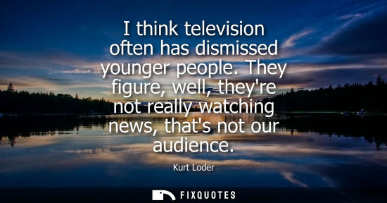Small: I think television often has dismissed younger people. They figure, well, theyre not really watching news, tha