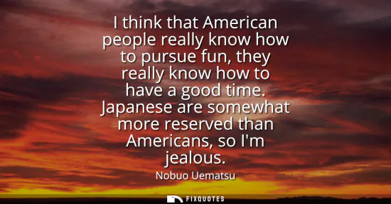 Small: I think that American people really know how to pursue fun, they really know how to have a good time.
