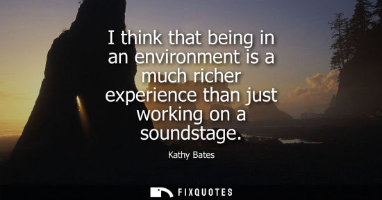 Small: I think that being in an environment is a much richer experience than just working on a soundstage - Kathy Bat