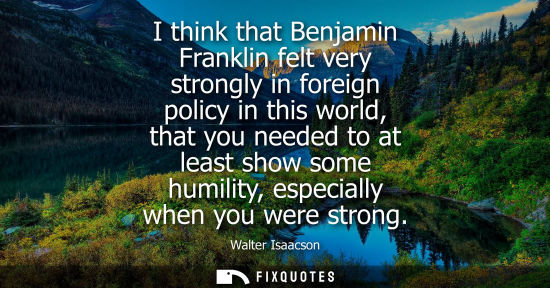 Small: I think that Benjamin Franklin felt very strongly in foreign policy in this world, that you needed to a