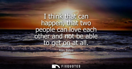 Small: Alan Bates: I think that can happen, that two people can love each other and not be able to get on at all