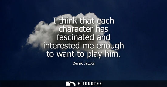 Small: I think that each character has fascinated and interested me enough to want to play him