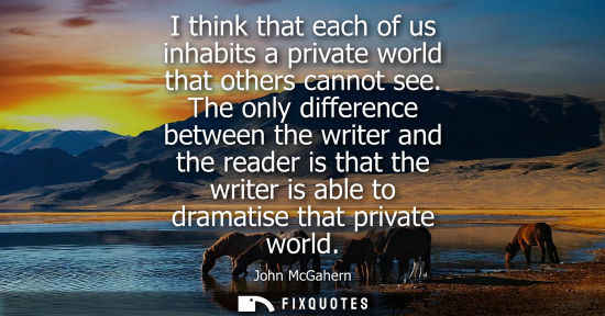 Small: I think that each of us inhabits a private world that others cannot see. The only difference between th