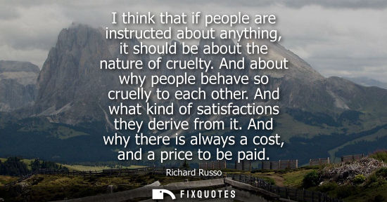 Small: I think that if people are instructed about anything, it should be about the nature of cruelty. And abo