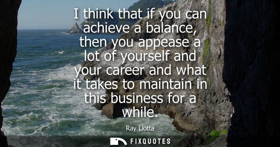 Small: I think that if you can achieve a balance, then you appease a lot of yourself and your career and what 