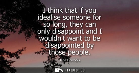 Small: I think that if you idealise someone for so long, they can only disappoint and I wouldnt want to be dis