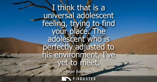 Small: I think that is a universal adolescent feeling, trying to find your place. The adolescent who is perfec