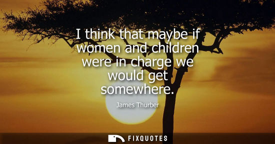 Small: James Thurber: I think that maybe if women and children were in charge we would get somewhere