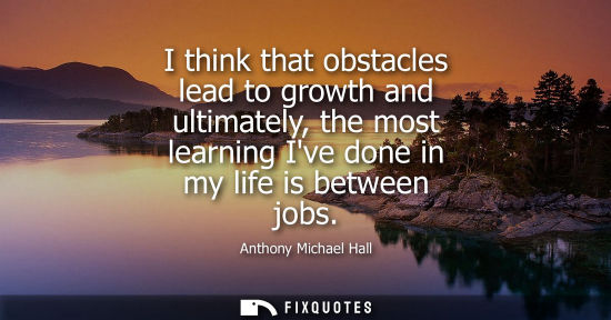 Small: I think that obstacles lead to growth and ultimately, the most learning Ive done in my life is between 
