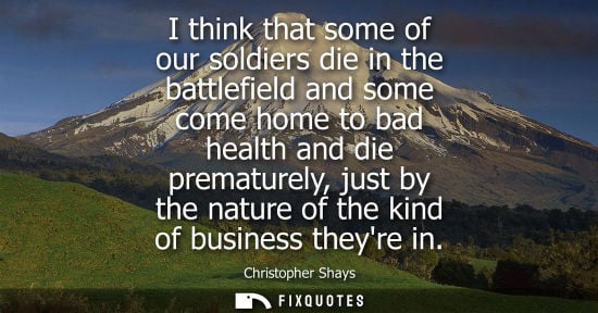 Small: I think that some of our soldiers die in the battlefield and some come home to bad health and die prematurely,