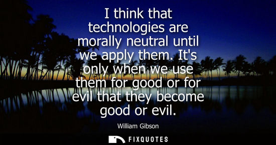 Small: I think that technologies are morally neutral until we apply them. Its only when we use them for good o