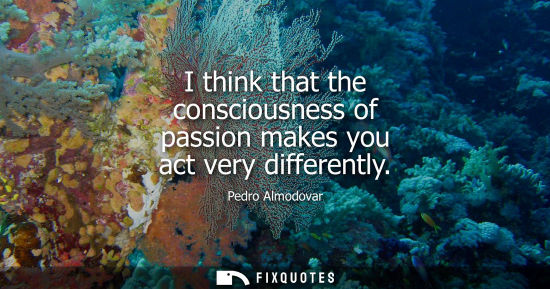 Small: I think that the consciousness of passion makes you act very differently