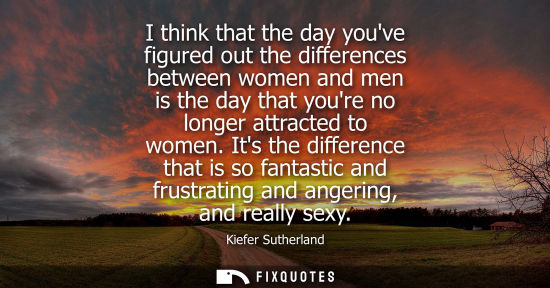 Small: I think that the day youve figured out the differences between women and men is the day that youre no l