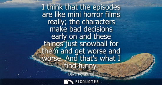 Small: I think that the episodes are like mini horror films really the characters make bad decisions early on 