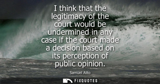 Small: Samuel Alito: I think that the legitimacy of the court would be undermined in any case if the court made a dec