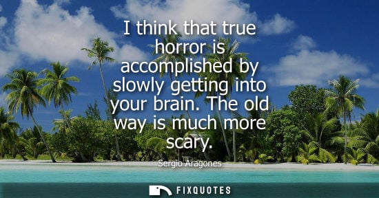Small: I think that true horror is accomplished by slowly getting into your brain. The old way is much more sc