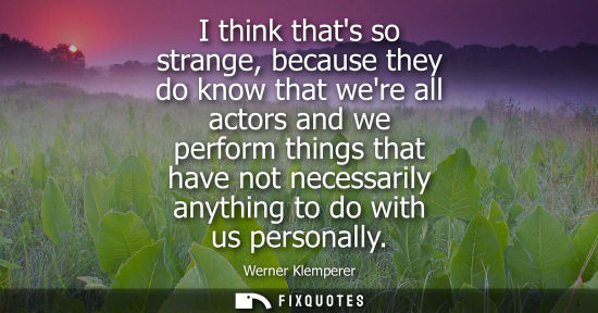 Small: I think thats so strange, because they do know that were all actors and we perform things that have not