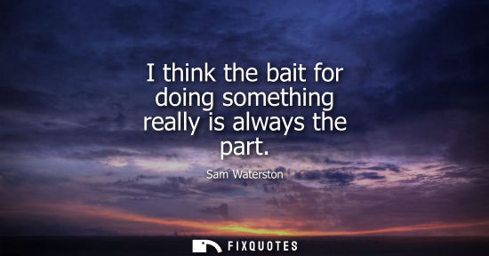 Small: I think the bait for doing something really is always the part