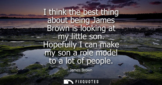 Small: I think the best thing about being James Brown is looking at my little son. Hopefully I can make my son