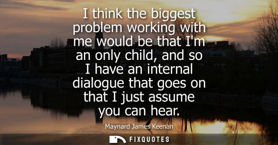 Small: I think the biggest problem working with me would be that Im an only child, and so I have an internal d