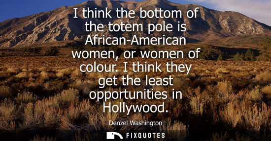 Small: I think the bottom of the totem pole is African-American women, or women of colour. I think they get th