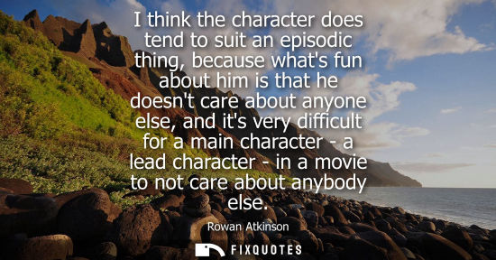 Small: I think the character does tend to suit an episodic thing, because whats fun about him is that he doesn