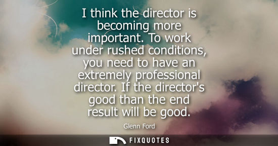 Small: I think the director is becoming more important. To work under rushed conditions, you need to have an extremel