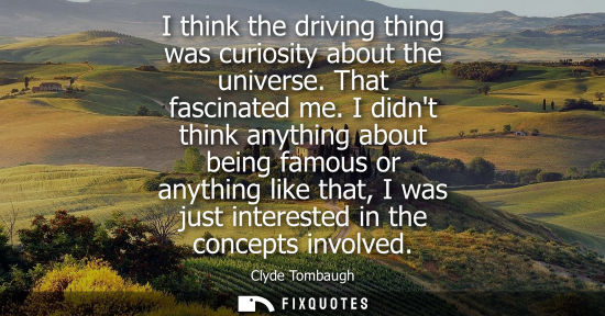 Small: I think the driving thing was curiosity about the universe. That fascinated me. I didnt think anything 