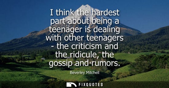 Small: I think the hardest part about being a teenager is dealing with other teenagers - the criticism and the
