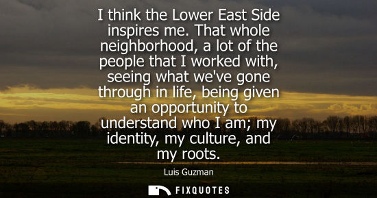 Small: I think the Lower East Side inspires me. That whole neighborhood, a lot of the people that I worked wit