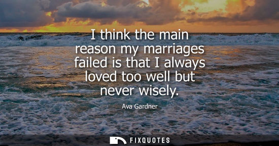 Small: I think the main reason my marriages failed is that I always loved too well but never wisely
