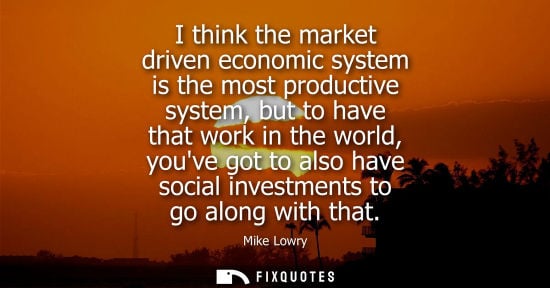 Small: I think the market driven economic system is the most productive system, but to have that work in the w