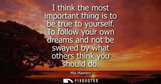 Small: I think the most important thing is to be true to yourself. To follow your own dreams and not be swayed