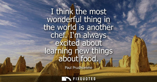 Small: I think the most wonderful thing in the world is another chef. Im always excited about learning new thi