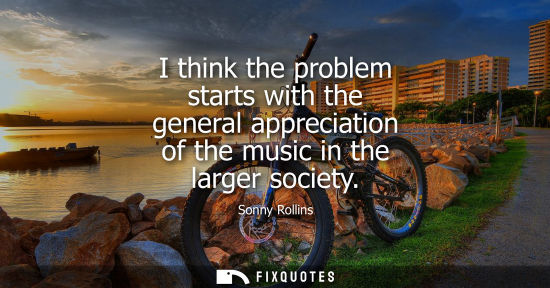 Small: I think the problem starts with the general appreciation of the music in the larger society