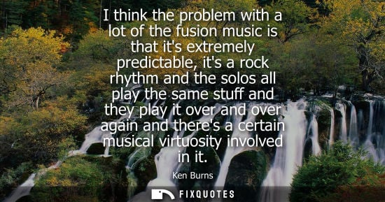 Small: Ken Burns - I think the problem with a lot of the fusion music is that its extremely predictable, its a rock r