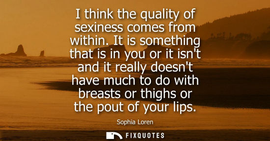 Small: I think the quality of sexiness comes from within. It is something that is in you or it isnt and it rea