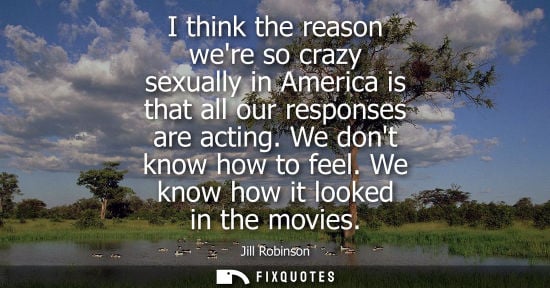 Small: I think the reason were so crazy sexually in America is that all our responses are acting. We dont know